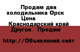 Продам два холодильника“Орск“ › Цена ­ 2 000 - Краснодарский край Другое » Продам   